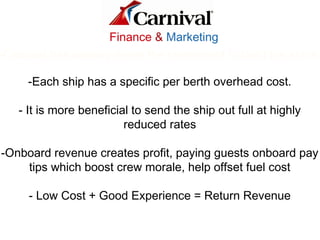 -Carnival has already made the investment to build the ships
-Each ship has a specific per berth overhead cost.
- It is more beneficial to send the ship out full at highly
reduced rates
-Onboard revenue creates profit, paying guests onboard pay
tips which boost crew morale, help offset fuel cost
- Low Cost + Good Experience = Return Revenue
Finance & Marketing
 