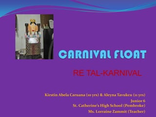 CARNIVAL FLOAT RE TAL-KARNIVAL Kirstin AbelaCaruana(10 yrs) & AleynaTavukcu (11 yrs) Junior 6  St. Catherine’s High School (Pembroke) Ms. Lorraine Zammit (Teacher) 