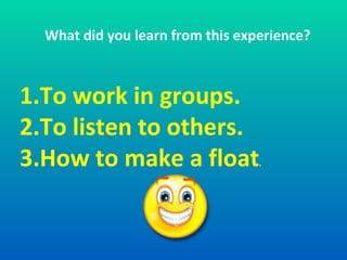 What did you learn from this experience? 1. To work in groups. 2. To listen to others. 3. How to make a float . 