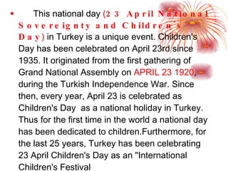 This national day  ( 23 April National Sovereignty and Children's Day )  in Turkey is a unique event.  Children's Day has been celebrated on April 23rd since 1935. It originated from the first gathering of Grand National Assembly on   APRIL 23   1920 , during the Turkish Independence War.  Since then, every year, April 23 is celebrated as Children's Day  as a national holiday in Turkey. Thus for the first time in the world a national day has been dedicated to children.Furthermore, for the last 25 years, Turkey has been celebrating 23 April Children's Day as an "International Children's Festival 