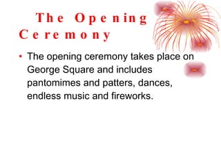 The Opening Ceremony The opening ceremony takes place on George Square and includes pantomimes and patters, dances, endless music and fireworks. 