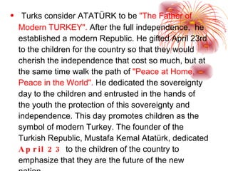 Turks consider  ATATÜRK  to be  "The Father of Modern  TURKEY ".  After the full independence,  he established a modern Republic. He gifted April 23rd to the children for the country so that they would cherish the independence that cost so much, but at the same time walk the path of  "Peace at Home, Peace in the World".   He dedicated the sovereignty day to the children and entrusted in the hands of the youth the protection of this sovereignty and independence.  This day  promotes children as the symbol of modern Turkey. The founder of the Turkish Republic, Mustafa Kemal Atatürk, dedicated  April 23  to the children of the country to emphasize that they are the future of the new nation 
