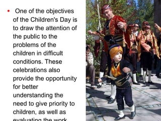 One of the objectives of the Children's Day is to draw the attention of the public to the problems of the children in difficult conditions. These celebrations also provide the opportunity for better understanding the need to give priority to children, as well as evaluating the work done for the children in this field. 