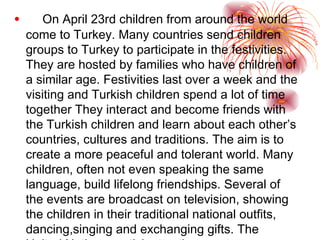 On April 23rd children from around the world come to Turkey.  Many countries send children groups to Turkey to participate in the festivities.  They are hosted by families who have children of a similar age. Festivities last over a week and the visiting and Turkish children spend a lot of time together  They interact and become friends with the Turkish children and learn about each other’s countries, cultures and traditions. The aim is to create a more peaceful and tolerant world . Many children, often not even speaking the same language, build lifelong friendships. Several of the events are broadcast on television, showing the children in their traditional national outfits, dancing,singing and exchanging gifts. The United Nations participates the events.  