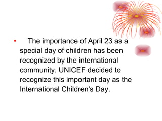 The importance of April 23 as a special day of children has been recognized by the international community. UNICEF decided to recognize this important day as the International Children's Day. 