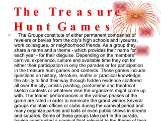 The Treasure Hunt Games The Groups constitute of either permanent companies of revelers or bevies from the city's high schools and lyceums, work colleagues, or neighborhood friends. As a group they share a name and a theme - which provides their name for each year - for their disguise. Depending on the members' carnival experience, culture and available time they opt for either their participation in only the parades or for participation in the treasure hunt games and contests. These games include questions on history, literature, maths or practical knowledge, the ability to find their way through hidden evidence scattered all over the city, artistic painting, pantomime and theatrical sketch contests or whatever else the organizers might come up with. The teams' performances in the various phases of the game are rated in order to nominate the grand winner.Several groups maintain offices or clubs during the carnival period and many organize parties and balls or even public shows in streets and squares. Some of these groups take part in the parade, having constructed a carnival float relevant to the theme of their disguise.  