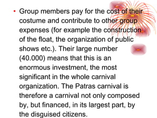 Group members pay for the cost of their costume and contribute to other group expenses (for example the construction of the float, the organization of public shows etc.). Their large number (40.000) means that this is an enormous investment, the most significant in the whole carnival organization. The Patras carnival is therefore a carnival not only composed by, but financed, in its largest part, by the disguised citizens. 