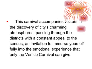 This carnival accompanies visitors in the discovery of city's charming atmospheres, passing through the districts with a constant appeal to the senses, an invitation to immerse yourself fully into the emotional experience that only the Venice Carnival can give.  