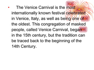 The Venice Carnival is the most internationally known festival celebrated in Venice, Italy, as well as being one of the oldest. This congregation of masked people, called Venice Carnival, began in the 15th century, but the tradition can be traced back to the beginning of the 14th Century. 