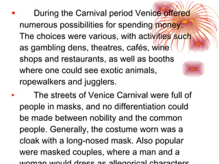 During the Carnival period Venice offered numerous possibilities for spending money. The choices were various, with activities such as gambling dens, theatres, cafés, wine shops and restaurants, as well as booths where one could see exotic animals, ropewalkers and jugglers.  The streets of Venice Carnival were full of people in masks, and no differentiation could be made between nobility and the common people. Generally, the costume worn was a cloak with a long-nosed mask. Also popular were masked couples, where a man and a woman would dress as allegorical characters. 