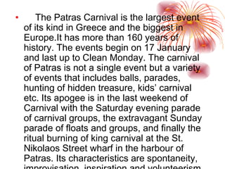 The Patras Carnival   is the largest event of its kind in  Greece  and the biggest in  Europe. It has more than 160 years of history. The events begin on  17 January  and last up to  Clean Monday . The carnival of  Patras  is not a single event but a variety of events that includes balls, parades, hunting of hidden treasure, kids’ carnival etc. Its apogee is in the last weekend of Carnival with the Saturday evening parade of carnival groups, the extravagant Sunday parade of  floats  and groups, and finally the ritual burning of king carnival at the St. Nikolaos Street wharf in the harbour of Patras. Its characteristics are spontaneity, improvisation, inspiration and volunteerism. 
