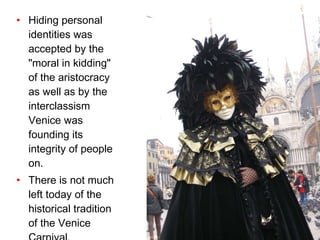 Hiding personal identities was accepted by the "moral in kidding" of the aristocracy as well as by the interclassism Venice was founding its integrity of people on. There is not much left today of the historical tradition of the Venice Carnival.   
