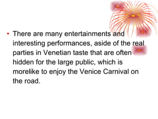 There are many entertainments and interesting performances, aside of the real parties in Venetian taste that are often hidden for the large public, which is morelike to enjoy the Venice Carnival on the road.  