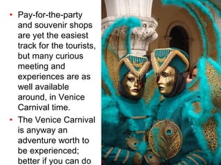 Pay-for-the-party and souvenir shops are yet the easiest track for the tourists, but many curious meeting and experiences are as well available around, in Venice Carnival time. The Venice Carnival is anyway an adventure worth to be experienced; better if you can do it with a native friend!  