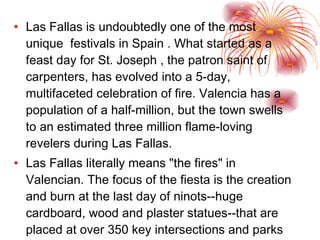 Las Fallas is undoubtedly one of the most unique  festivals in Spain . What started as a feast day for St. Joseph , the patron saint of carpenters, has evolved into a 5-day, multifaceted celebration of fire. Valencia has a population of a half-million, but the town swells to an estimated three million flame-loving revelers during Las Fallas. Las Fallas literally means "the fires" in Valencian. The focus of the fiesta is the creation and burn at the last day of ninots--huge cardboard, wood and plaster statues--that are placed at over 350 key intersections and parks around the city today.  