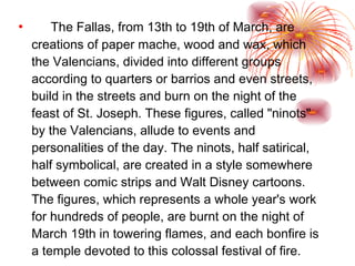 The Fallas, from 13th to 19th of March, are creations of paper mache, wood and wax, which the Valencians, divided into different groups according to quarters or barrios and even streets, build in the streets and burn on the night of the feast of St. Joseph. These figures, called "ninots" by the Valencians, allude to events and personalities of the day. The ninots, half satirical, half symbolical, are created in a style somewhere between comic strips and Walt Disney cartoons. The figures, which represents a whole year's work for hundreds of people, are burnt on the night of March 19th in towering flames, and each bonfire is a temple devoted to this colossal festival of fire.  