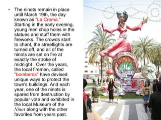 The ninots remain in place until March 19th, the day known as  "La Crema."  Starting in the early evening, young men chop holes in the statues and stuff them with fireworks. The crowds start to chant, the streetlights are turned off, and all of the ninots are set on fire at exactly the stroke of midnight . Over the years, the local firemen, called  "bomberos"  have devised unique ways to protect the town's buildings. And each year, one of the ninots is spared from destruction by popular vote and exhibited in the local Museum of the  Ninot  along with the other favorites from years past.   