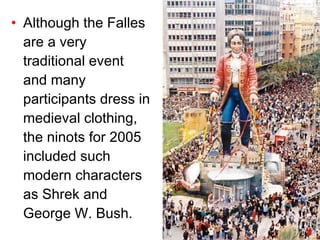 Although the Falles are a very traditional event and many participants dress in medieval clothing, the ninots for 2005 included such modern characters as Shre k  and George W. Bush. 