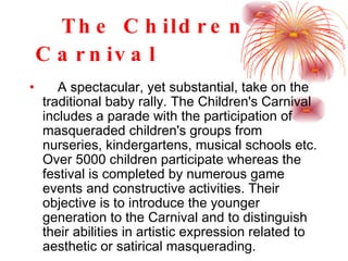 The Children  C arnival   A spectacular, yet substantial, take on the traditional baby rally. The Children's Carnival includes a parade with the participation of masqueraded children's groups from nurseries, kindergartens, musical schools etc. Over 5000 children participate whereas the festival is completed by numerous game events and constructive activities. Their objective is to introduce the younger generation to the Carnival and to distinguish their abilities in artistic expression related to aesthetic or satirical masquerading.   