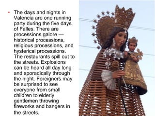 The days and nights in Valencia are one running party during the five days of Falles. There are processions galore — historical processions, religious processions, and hysterical processions. The restaurants spill out to the streets. Explosions can be heard all day long and sporadically through the night. Foreigners may be surprised to see everyone from small children to elderly gentlemen throwing fireworks and bangers in the streets.   