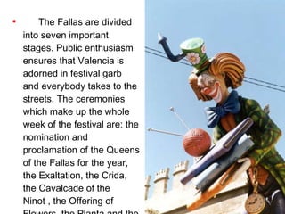 The Fallas are divided into seven important stages. Public enthusiasm ensures that Valencia is adorned in festival garb and everybody takes to the streets. The ceremonies which make up the whole week of the festival are: the nomination and proclamation of the Queens of the Fallas for the year, the Exaltation, the Crida, the Cavalcade of the Ninot , the Offering of Flowers, the Planta and the Crema.  