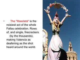 The "Mascletá"  is the noisiest act of the whole Fallas celebration. Rows of, and single, firecrackers  (by the thousands), making Valencia as deafening as the shot heard around the world.  