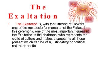 The Exaltation The Exaltation  is, with the Offering of Flowers, one of the most colorful moments of the Fallas. In this ceremony, one of the most important figures at the Exaltation is the chairman, who represents the world of culture and makes a speech to all those present which can be of a justificatory or political nature or poetic.   