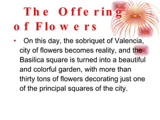 The Offering of Flowers On this day, the sobriquet of Valencia, city of flowers becomes reality, and the Basilica square is turned into a beautiful and colorful garden, with more than thirty tons of flowers decorating just one of the principal squares of the city. 