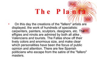 The Planta On this day the creations of the "fallero" artists are displayed, the work of hundreds of specialists: carpenters, painters, sculptors, designers, etc. The effigies and ninots are admired by both all alike , Valencians and tourists. The Fallas show off their lively colors and enormous size, and make clear which personalities have been the focus of public opinion and attention. There are few Spanish politicians who escape from the satire of the "fallero" masters.  