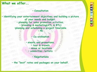 What we offer….

                          • Consultation

• identifying your entertainment objectives and building a picture
                     of your needs and budget.
              • planning for sales promotion activities.
                 • branding & marketing(ATL & BTL)
            •planning and scheduling a project timetable
                                 • PR

                         • Co-ordination

                    • events and promotions.
                         • tour & travels
                       • venue or locations
                      • celebrities /artists

                         • Negotiations

        • the “best” rates and packages on your behalf.
 