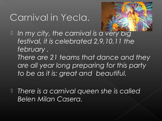  In my city, the carnival is a very big
festival, it is celebrated 2,9,10,11 the
february .
There are 21 teams that dance and they
are all year long preparing for this party
to be as it is: great and beautiful.
 There is a carnival queen she is called
Belen Milan Casera.
 