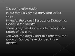 The carnaval in Yecla:
In our city it a very big party that lasts 4
days.
In Yecla, there are 18 groups of Dance that
Dance in the theatre.
These groups make a parade through the
streets of the city.
This year, the days 9 and 10 is february, the
grups os Dance, heve danced in the
theatre.
 