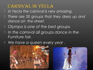  In Yecla the carnival is very amazing.
 There are 20 groups that they dress up and
dance on the street.
 Olympo is one of the best groups.
 In the carnival all groups dance in the
Furniture fair.
 We have a queen every year .
 