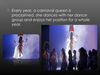  Every year, a carnaval queen is
proclaimed, she dances with her dance
group and enjoys her position for a whole
year.
 