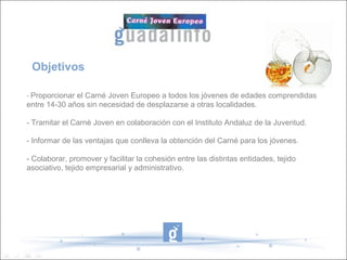 Objetivos 
- Proporcionar el Carné Joven Europeo a todos los jóvenes de edades comprendidas 
entre 14-30 años sin necesidad de desplazarse a otras localidades. 
- Tramitar el Carné Joven en colaboración con el Instituto Andaluz de la Juventud. 
- Informar de las ventajas que conlleva la obtención del Carné para los jóvenes. 
- Colaborar, promover y facilitar la cohesión entre las distintas entidades, tejido 
asociativo, tejido empresarial y administrativo. 
 