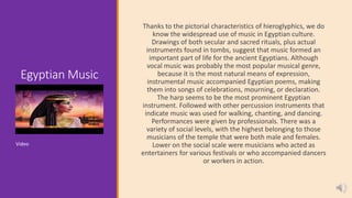Egyptian Music
Thanks to the pictorial characteristics of hieroglyphics, we do
know the widespread use of music in Egyptian culture.
Drawings of both secular and sacred rituals, plus actual
instruments found in tombs, suggest that music formed an
important part of life for the ancient Egyptians. Although
vocal music was probably the most popular musical genre,
because it is the most natural means of expression,
instrumental music accompanied Egyptian poems, making
them into songs of celebrations, mourning, or declaration.
The harp seems to be the most prominent Egyptian
instrument. Followed with other percussion instruments that
indicate music was used for walking, chanting, and dancing.
Performances were given by professionals. There was a
variety of social levels, with the highest belonging to those
musicians of the temple that were both male and females.
Lower on the social scale were musicians who acted as
entertainers for various festivals or who accompanied dancers
or workers in action.
Video
 