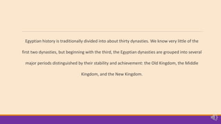 Egyptian history is traditionally divided into about thirty dynasties. We know very little of the
first two dynasties, but beginning with the third, the Egyptian dynasties are grouped into several
major periods distinguished by their stability and achievement: the Old Kingdom, the Middle
Kingdom, and the New Kingdom.
 