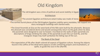 Old Kingdom
The old kingdom was a time of political and social stability in Egypt.
Architecture
The ancient Egyptian architecture extant today was made of stone.
The earliest burial places of the Old Kingdom Egyptian nobility were mastabas, flat-topped one
story rectangular buildings with slanted walls.
The Great Pyramids at Giza on the west bank of the Nile were built by the pharaohs. Because
the pharaoh was considered divine and would consequently return to the gods when he died,
the pyramids were designed to soar to heaven. Inscribed on the walls of later pyramids are
descriptions of kings climbing the sides of the pyramids to join the sun God Ra, and the
triangular shape may itself symbolize the falling rays of the sun.
The Book of the Dead
The expectation of life after death colored all aspects of Egyptian culture. Among the objects
found in the coffins of the dead were papyrus scrolls containing prayers and incantations, or
spells, to guide the soul in the afterlife.
 