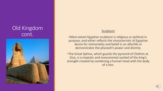 Old Kingdom
cont.
Sculpture
Most extant Egyptian sculpture is religious or political in
purpose, and either reflects the characteristic of Egyptian
desire for immortality and belief in an afterlife or
demonstrates the pharaoh’s power and divinity.
The Great Sphinx, which guards the pyramid of Chefren at
Giza, is a majestic and monumental symbol of the king’s
strength created by combining a human head with the body
of a lion.
 