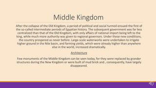 Middle Kingdom
After the collapse of the Old Kingdom, a period of political and social turmoil ensued-the first of
the so-called intermediate periods of Egyptian history. The subsequent government was far less
centralized than that of the Old Kingdom, with only affairs of national import being left to the
king, while much more authority was given to regional governors. Under these new conditions,
the country prospered as never before. Large-scale waterworks were undertaken to irrigate
higher ground in the Nile basin, and farming yields, which were already higher than anywhere
else in the world, increased dramatically.
Architecture
Few monuments of the Middle Kingdom can be seen today, for they were replaced by grander
structures during the New Kingdom or were built of mud brick and , consequently, have largely
disappeared.
 