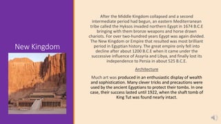 New Kingdom
After the Middle Kingdom collapsed and a second
intermediate period had begun, an eastern Mediterranean
tribe called the Hyksos invaded northern Egypt in 1674 B.C.E
bringing with them bronze weapons and horse drawn
chariots. For over two-hundred years Egypt was again divided.
The New Kingdom or Empire that resulted was most brilliant
period in Egyptian history. The great empire only fell into
decline after about 1200 B.C.E when it came under the
successive influence of Assyria and Libya, and finally lost its
independence to Persia in about 525 B.C.E.
Architecture
Much art was produced in an enthusiastic display of wealth
and sophistication. Many clever tricks and precautions were
used by the ancient Egyptians to protect their tombs. In one
case, their success lasted until 1922, when the shaft tomb of
King Tut was found nearly intact.
 