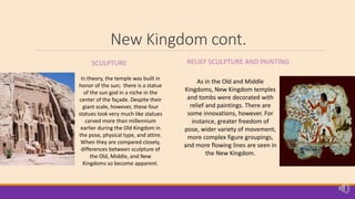 New Kingdom cont.
SCULPTURE RELIEF SCULPTURE AND PAINTING
In theory, the temple was built in
honor of the sun; there is a statue
of the sun god in a niche in the
center of the façade. Despite their
giant scale, however, these four
statues look very much like statues
carved more than millennium
earlier during the Old Kingdom in
the pose, physical type, and attire.
When they are compared closely,
differences between sculpture of
the Old, Middle, and New
Kingdoms so become apparent.
As in the Old and Middle
Kingdoms, New Kingdom temples
and tombs were decorated with
relief and paintings. There are
some innovations, however. For
instance, greater freedom of
pose, wider variety of movement,
more complex figure groupings,
and more flowing lines are seen in
the New Kingdom.
 