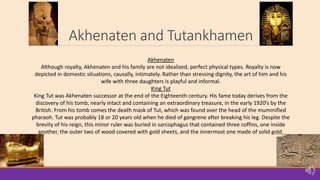 Akhenaten and Tutankhamen
Akhenaten
Although royalty, Akhenaten and his family are not idealized, perfect physical types. Royalty is now
depicted in domestic situations, causally, intimately. Rather than stressing dignity, the art of him and his
wife with three daughters is playful and informal.
King Tut
King Tut was Akhenaten successor at the end of the Eighteenth century. His fame today derives from the
discovery of his tomb, nearly intact and containing an extraordinary treasure, in the early 1920’s by the
British. From his tomb comes the death mask of Tut, which was found over the head of the mummified
pharaoh. Tut was probably 18 or 20 years old when he died of gangrene after breaking his leg. Despite the
brevity of his reign, this minor ruler was buried in sarcophagus that contained three coffins, one inside
another, the outer two of wood covered with gold sheets, and the innermost one made of solid gold.
 