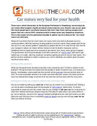 Car noises very bad for your health
There was a whole discussion at the European Parliament in Staatsburg concerning how
car noises affect people's health and about silence electric cars. Electric cars are so quiet
that many people get in accidents because they don't hear them coming, people never
expect that cars can be 100% noiseless which creates some very dangerous situations.
This is the reason why the parliament decided to gather round to discuss the "car noise"
issue very seriously.

Research has shown that too much noise can cause some very serious diseases such as
cardiac problems, difficulty learning, hearing problems and vein issues. Many people don't know
this, but it's a very serious problem, especially for people who live in or near the city. But how do
you manage to reduce car noises without having to resort to drastic measures such as
forbidding them for good and force everyone to get electric cars, that's never going to happen.
The government can't force the people to sell their used cars on "car for cash" sites and to get
hybrid cars or to walk, well they could but not without getting all sorts of riots on their hands. The
perfect solution would be to switch to electric cars but it's definitely not realistic given the price
card that comes with it.

Selling al the used cars

What can the government do about excessive noise caused by cars? Is there a solution to the
problem? The government can hardly force the people to switch to electric cars, or to walk/use a
bicycle. And besides, what would they then do with all the junk cars they are left with after all
this? The only reasonable solution is to create cars that make less noise in the future since we
have the needed technology to achieve that, but until then we'll be stuck with the noisy ones.

Selling your noisy car to buy an electric one with some help

Are you considering selling your junk car so that you can switch to a nice hybrid one? Selling a
car can be quite a challenge given the thousands of "sell used car" adds online, it's almost
impossible to stand out from the crowd. How do you manage to sell your car for a nice price on
short term without resorting to drastic measures? Actually it's quite easy if you know where to
go. Let us help you, just go to the "sell car" website sellingthecar.com and you'll receive an offer
within the next 48 hours from a trustworthy used car dealer near you who will pay cash for car
when you deliver the keys.




   Sell car online without all the drama that comes along with it? Avoid having to spend hours
        making all sorts of adds to sell your car by registering on the "sell junk car" website
 sellingthecar.com. Everything will be taken care off once you've registered, which is 100% free
                                              by the way.
 