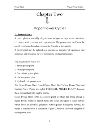 Power Plant Vapor Power Cycles
1
Chapter Two
Vapor Power Cycles
2-1 Introduction :
A power plant is assembly of systems or subsystems to generate electricity,
i.e., power with economy and requirements. The power plant itself must be
useful economically and environmental friendly to the society.
A power plant may be defined as a machine or assembly of equipment that
generates and delivers a flow of mechanical or electrical energy.
The major power plants are:
1. Steam power plant
2. Diesel power plant
3. Gas turbine power plant
4. Nuclear power plant
5. Hydro electric power plant
The Steam Power Plant, Diesel Power Plant, Gas Turbine Power Plant and
Nuclear Power Plants are called THERMAL POWER PLANT, because
these convert heat into electric energy.
Steam Power Plant (SPP) is a power plant in which the prime mover is
steam driven. Water is heated, turns into steam and spins a steam turbine
which drives an electrical generator. After it passes through the turbine, the
steam is condensed in a condenser. Figure 2.1shown the block diagram of
steam power plant.
 