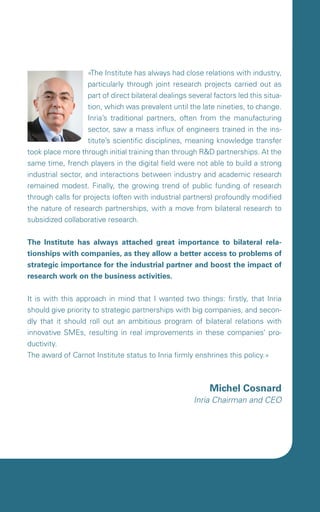 «The Institute has always had close relations with industry,
                    particularly through joint research projects carried out as
                    part of direct bilateral dealings several factors led this situa-
                    tion, which was prevalent until the late nineties, to change.
                    Inria’s traditional partners, often from the manufacturing
                    sector, saw a mass influx of engineers trained in the ins-
                    titute’s scientific disciplines, meaning knowledge transfer
took place more through initial training than through R&D partnerships. At the
same time, french players in the digital field were not able to build a strong
industrial sector, and interactions between industry and academic research
remained modest. Finally, the growing trend of public funding of research
through calls for projects (often with industrial partners) profoundly modified
the nature of research partnerships, with a move from bilateral research to
subsidized collaborative research.


The Institute has always attached great importance to bilateral rela-
tionships with companies, as they allow a better access to problems of
strategic importance for the industrial partner and boost the impact of
research work on the business activities.


It is with this approach in mind that I wanted two things: firstly, that Inria
should give priority to strategic partnerships with big companies, and secon-
dly that it should roll out an ambitious program of bilateral relations with
innovative SMEs, resulting in real improvements in these companies’ pro-
ductivity.
The award of Carnot Institute status to Inria firmly enshrines this policy.»



                                                            Michel Cosnard
                                                       Inria Chairman and CEO
 