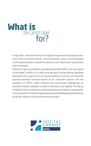 What is
             the Carnot Label
                           for?
 In April 2011, the French Ministry for Research approved the proposed crea-
 tion of the Inria Carnot Institute. «Carnot Institute» status, thus far awarded
 to 34 research bodies, rewards the ability to work effectively in partnership
 with businesses.
 During its 5-year accreditation renewable period (2011-2015), Inria will receive
 an estimated 1 million to 1.5 million euros per year in top-up funding, calculated
 according to the income from our bilateral research contracts with industrial
 partners (contracts financed directly by an «industrial» partner, with the
 exception of «EPIC» public industrial and commercial undertakings, as
 transfers of public subsidies or public financing are not eligible). This top-up
 funding for Carnot Institutes is aimed at boosting the long-term sustainability
 of their scientific and technological expertise and developing and professiona-
 lizing their relations with socio-economic partners.   
 