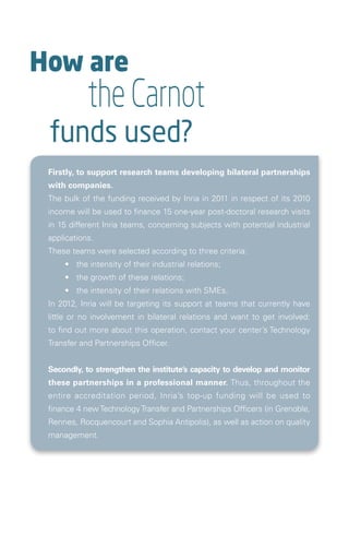How are
            the Carnot
 funds used?
 Firstly, to support research teams developing bilateral partnerships
 with companies.
 The bulk of the funding received by Inria in 2011 in respect of its 2010
 income will be used to finance 15 one-year post-doctoral research visits
 in 15 different Inria teams, concerning subjects with potential industrial
 applications.
 These teams were selected according to three criteria:
 	    •	 the intensity of their industrial relations;
 	    •	 the growth of these relations;
 	    •	 the intensity of their relations with SMEs.
 In 2012, Inria will be targeting its support at teams that currently have
 little or no involvement in bilateral relations and want to get involved:
 to find out more about this operation, contact your center’s Technology
 Transfer and Partnerships Officer.


 Secondly, to strengthen the institute’s capacity to develop and monitor
 these partnerships in a professional manner. Thus, throughout the
 entire accreditation period, Inria’s top-up funding will be used to
 finance 4 new Technology Transfer and Partnerships Officers (in Grenoble,
 Rennes, Rocquencourt and Sophia Antipolis), as well as action on quality
 management.


   
 