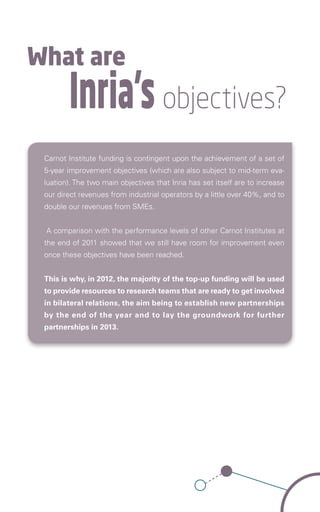 What are
        Inria’s objectives?
 Carnot Institute funding is contingent upon the achievement of a set of
 5-year improvement objectives (which are also subject to mid-term eva-
 luation). The two main objectives that Inria has set itself are to increase
 our direct revenues from industrial operators by a little over 40%, and to
 double our revenues from SMEs.


 A comparison with the performance levels of other Carnot Institutes at
 the end of 2011 showed that we still have room for improvement even
 once these objectives have been reached.


 This is why, in 2012, the majority of the top-up funding will be used
 to provide resources to research teams that are ready to get involved
 in bilateral relations, the aim being to establish new partnerships
 by the end of the year and to lay the groundwork for further
 partnerships in 2013.
 