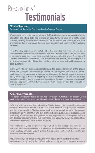 Researchers '
                 Testimonials
Olivier Teytaud,
Research at the Inria Saclay – île-de-France Centre

«The experience of collaborating with the SME Artélys within the framework of a joint
laboratory (the Métis iLab) has provided an opportunity to work on a highly critical
problem, namely the energy of tomorrow. The findings of this laboratory may have
an impact on this crucial issue. This is a major question and easily merits 10 years of
research.

From the very beginning, this collaboration has provided me with contacts and a
truly collaborative basis for development (we are creating a platform that interfaces
with existing code that would have required strenuous effort to create from scratch).
Granted, in terms of publications, this may reduce the quantity, as managing a true
application requires a lot of time, but not the quality, because real problems generate
good questions.

In my view, the key success parameters are the strong motivation of the project
leader, the quality of the selection procedure for the engineer (the ITI), and the doc-
toral student, the openness to external contributions, the fact of avoiding focussing
solely on the application and forgetting the fundamental aspects and the resolution
to exclude anything that is irrelevant to the subject. Actually, I now only work on ANR
or Europe applications linked to this issue to which I have now decided to devote my
time as a priority.»



Albert Benveniste,
Research Director at the Inria Rennes – Bretagne Atlantique Research Centre
and Scientific Director at the Alcatel-Lucent Bell Labs joint laboratory

«Working with us at our joint laboratory, Alcatel-Lucent has revealed its strategic
vision for its business sector. It is now our job to conduct the appropriate research,
and that is very exciting. The teams we work with are as well versed in these areas
of research as we are: they are our peers and colleagues, so our discussions are
fascinating. Our closeness also gives us access to private information protected by a
non-disclosure agreement, and this knowledge lets us narrow down the scope of our
technology research to what is really important.

The joint laboratory has a significant impact, both on the strategic orientation of re-
search at the Institute and on the important role this collaboration has on the inno-
vation strategy of Alcatel-Lucent, putting France at the forefront of its scientific par-
tnerships around the world.

And, personally, I am proud to know my work has an effect. Furthermore, this
experience is recognized by the professional community and important on a résumé.»
 
